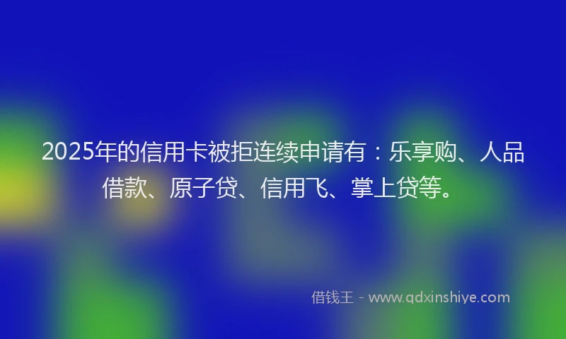 2025年的信用卡被拒连续申请有：乐享购、人品借款、原子贷、信用飞、掌上贷等。