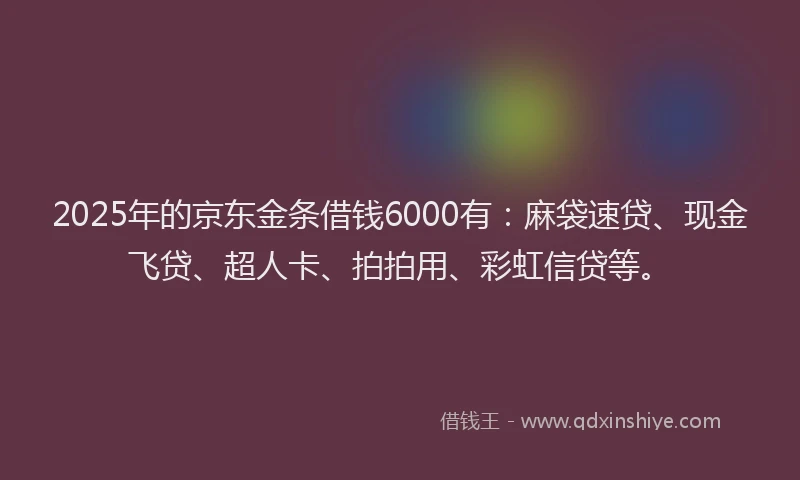 2025年的京东金条借钱6000有：麻袋速贷、现金飞贷、超人卡、拍拍用、彩虹信贷等。