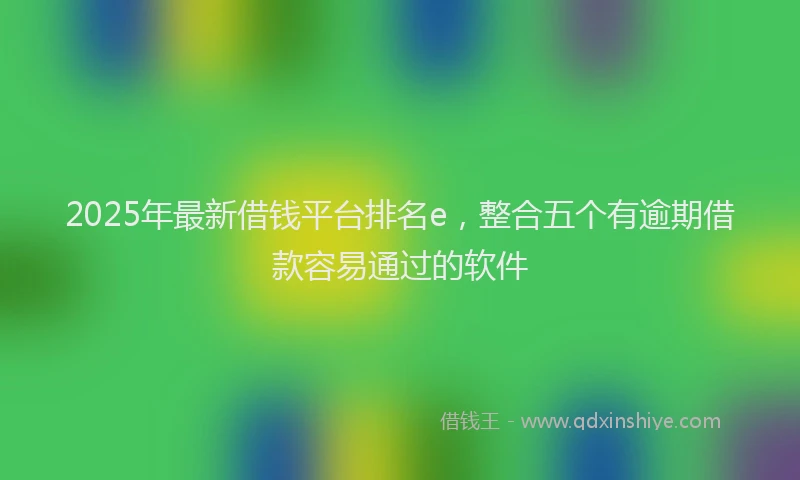 2025年最新借钱平台排名e，整合五个有逾期借款容易通过的软件