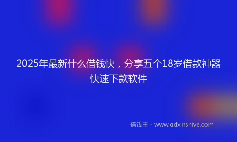 2025年最新什么借钱快，分享五个18岁借款神器快速下款软件