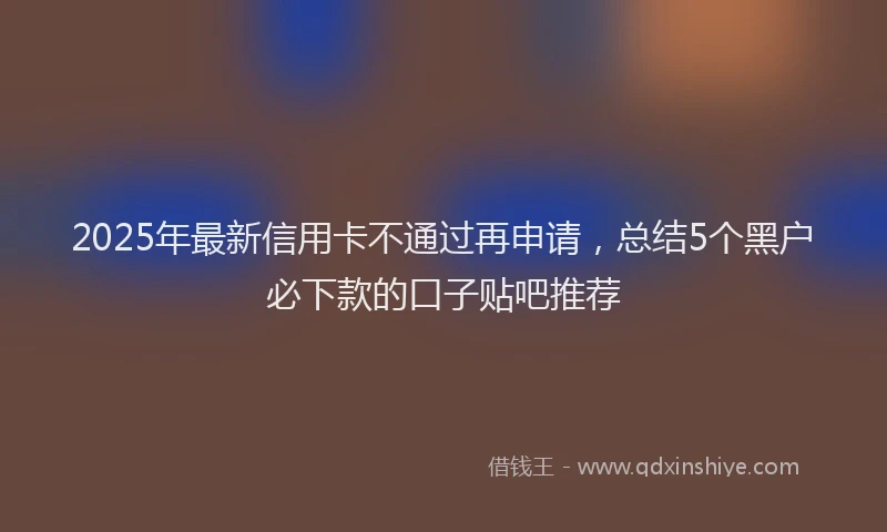 2025年最新信用卡不通过再申请，总结5个黑户必下款的口子贴吧推荐