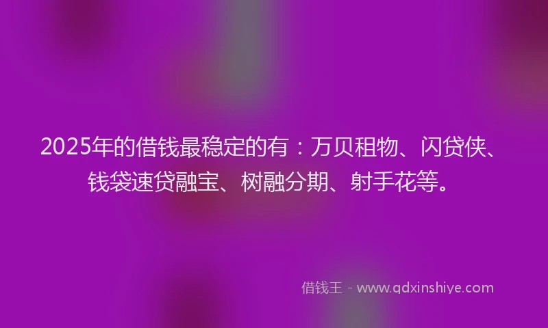 2025年的借钱最稳定的有：万贝租物、闪贷侠、钱袋速贷融宝、树融分期、射手花等。