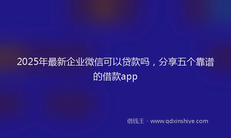 2025年最新企业微信可以贷款吗，分享五个靠谱的借款app