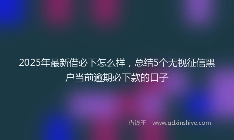 2025年最新借必下怎么样，总结5个无视征信黑户当前逾期必下款的口子