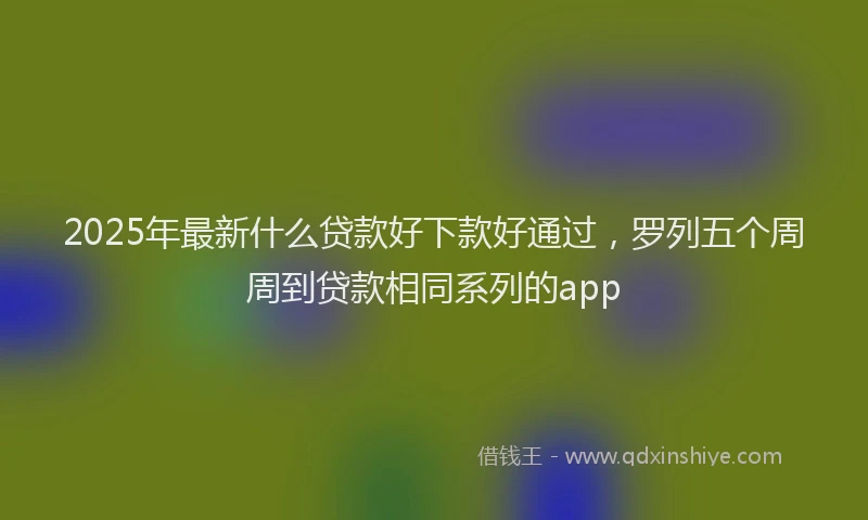2025年最新什么贷款好下款好通过，罗列五个周周到贷款相同系列的app