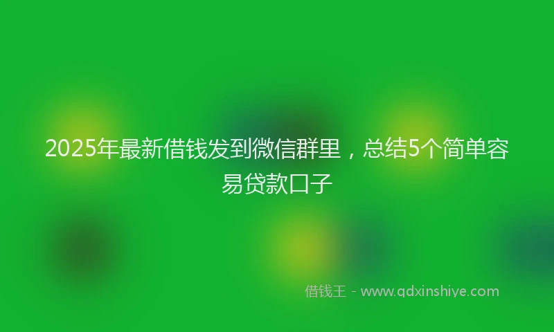 2025年最新借钱发到微信群里，总结5个简单容易贷款口子