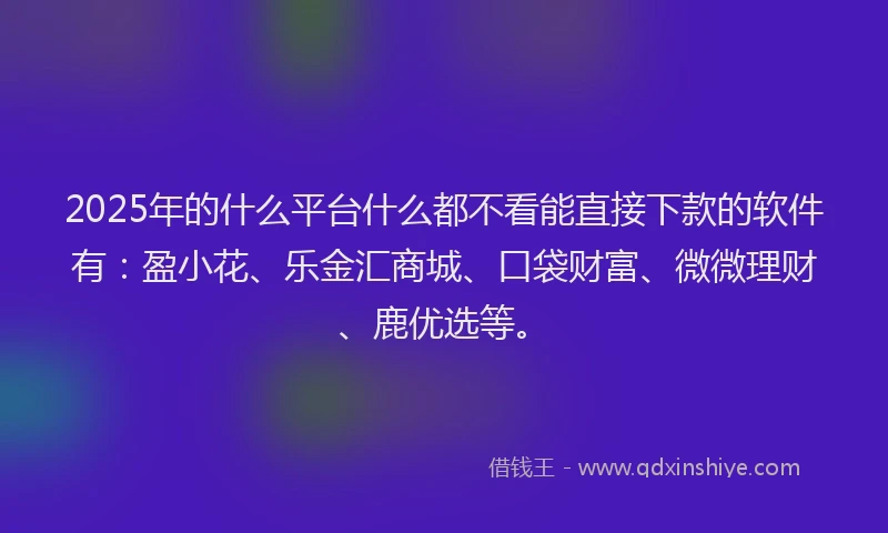 2025年的什么平台什么都不看能直接下款的软件有：盈小花、乐金汇商城、口袋财富、微微理财、鹿优选等。