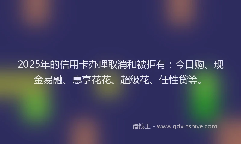 2025年的信用卡办理取消和被拒有：今日购、现金易融、惠享花花、超级花、任性贷等。