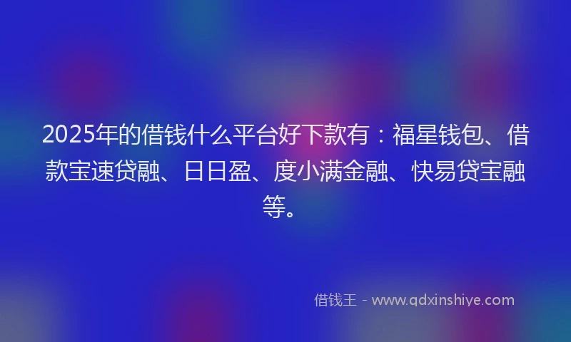2025年的借钱什么平台好下款有：福星钱包、借款宝速贷融、日日盈、度小满金融、快易贷宝融等。