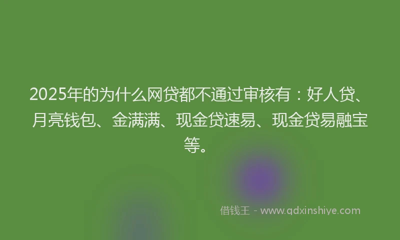 2025年的为什么网贷都不通过审核有：好人贷、月亮钱包、金满满、现金贷速易、现金贷易融宝等。