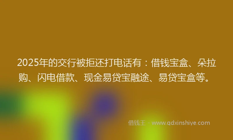 2025年的交行被拒还打电话有：借钱宝盒、朵拉购、闪电借款、现金易贷宝融途、易贷宝盒等。