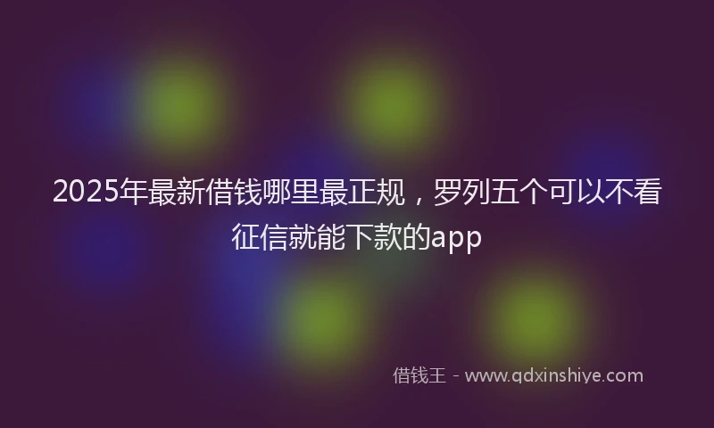 2025年最新借钱哪里最正规，罗列五个可以不看征信就能下款的app