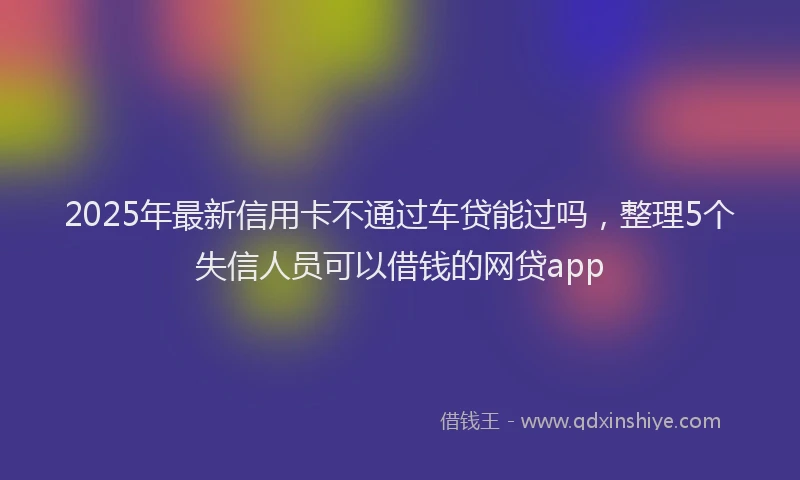 2025年最新信用卡不通过车贷能过吗，整理5个失信人员可以借钱的网贷app