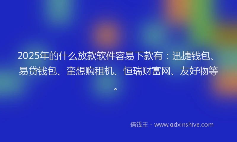 2025年的什么放款软件容易下款有：迅捷钱包、易贷钱包、蛮想购租机、恒瑞财富网、友好物等。