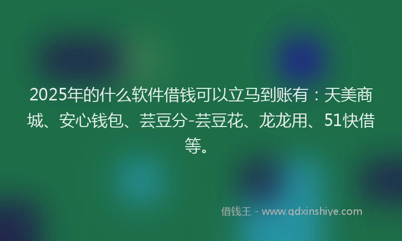 2025年的什么软件借钱可以立马到账有：天美商城、安心钱包、芸豆分-芸豆花、龙龙用、51快借等。