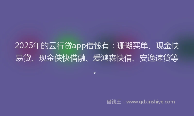2025年的云行贷app借钱有：珊瑚买单、现金快易贷、现金侠快借融、爱鸿森快借、安逸速贷等。