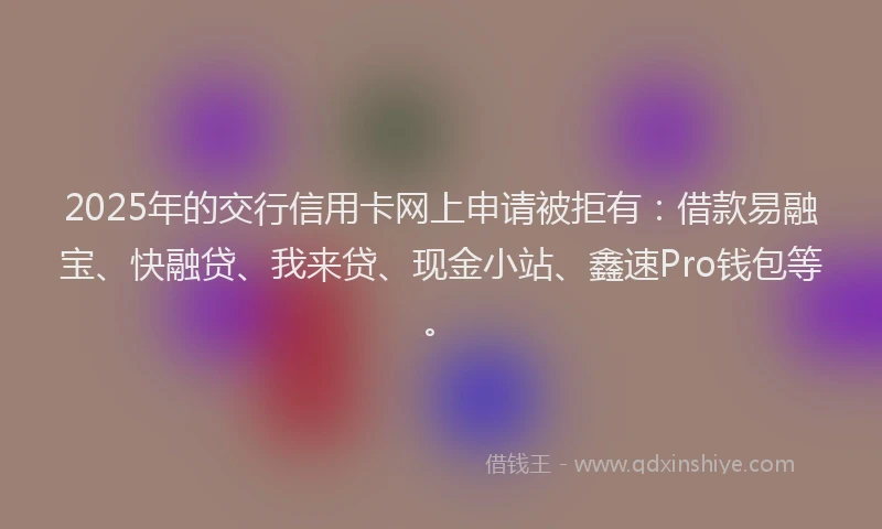 2025年的交行信用卡网上申请被拒有：借款易融宝、快融贷、我来贷、现金小站、鑫速Pro钱包等。