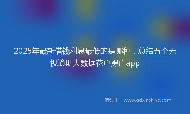 2025年最新借钱利息最低的是哪种，总结五个无视逾期大数据花户黑户app