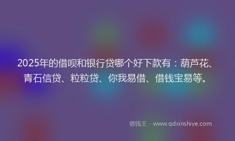 2025年的借呗和银行贷哪个好下款有：葫芦花、青石信贷、粒粒贷、你我易借、借钱宝易等。