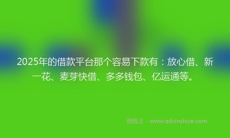 2025年的借款平台那个容易下款有：放心借、新一花、麦芽快借、多多钱包、亿运通等。