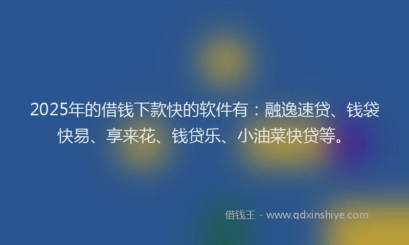 2025年的借钱下款快的软件有：融逸速贷、钱袋快易、享来花、钱贷乐、小油菜快贷等。
