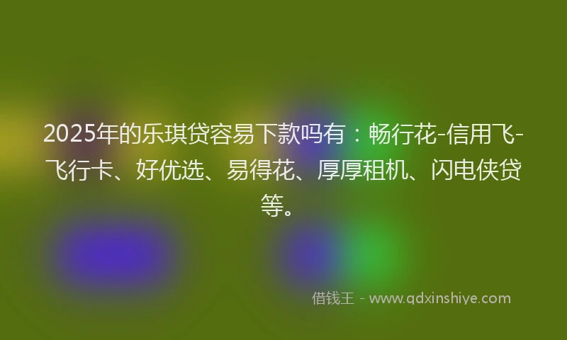2025年的乐琪贷容易下款吗有：畅行花-信用飞-飞行卡、好优选、易得花、厚厚租机、闪电侠贷等。