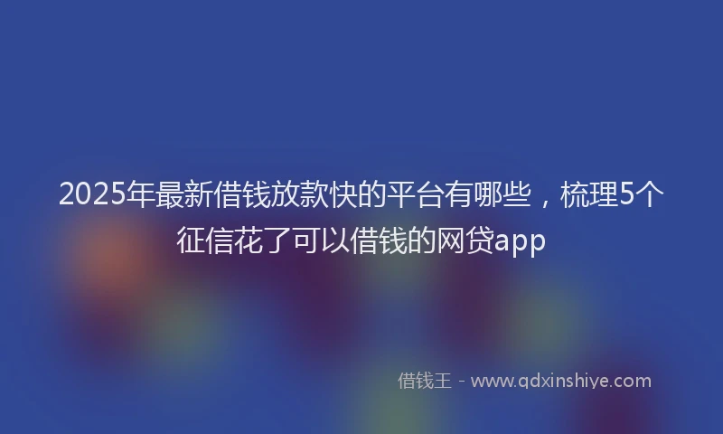 2025年最新借钱放款快的平台有哪些，梳理5个征信花了可以借钱的网贷app