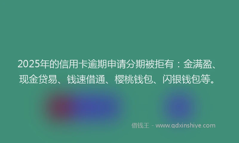 2025年的信用卡逾期申请分期被拒有：金满盈、现金贷易、钱速借通、樱桃钱包、闪银钱包等。