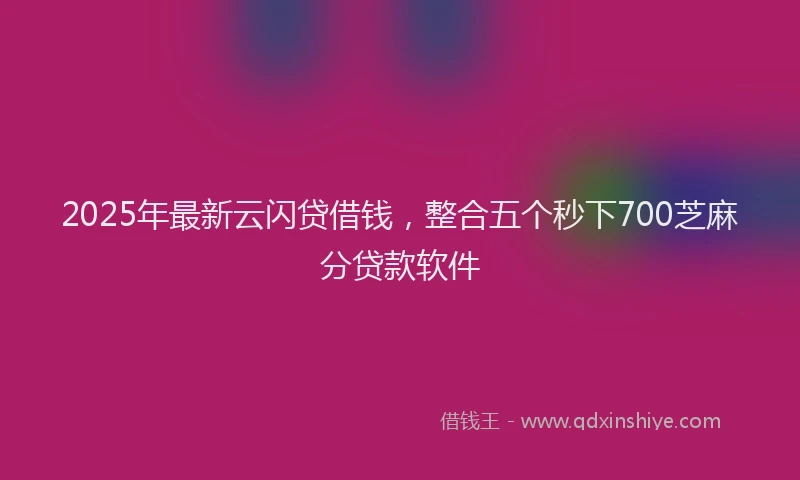 2025年最新云闪贷借钱，整合五个秒下700芝麻分贷款软件