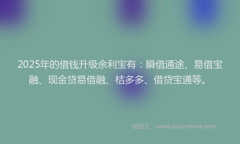 2025年的借钱升级余利宝有：瞬借通途、易借宝融、现金贷易借融、桔多多、借贷宝通等。