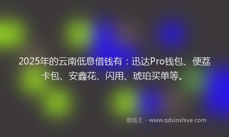 2025年的云南低息借钱有：迅达Pro钱包、便荔卡包、安鑫花、闪用、琥珀买单等。