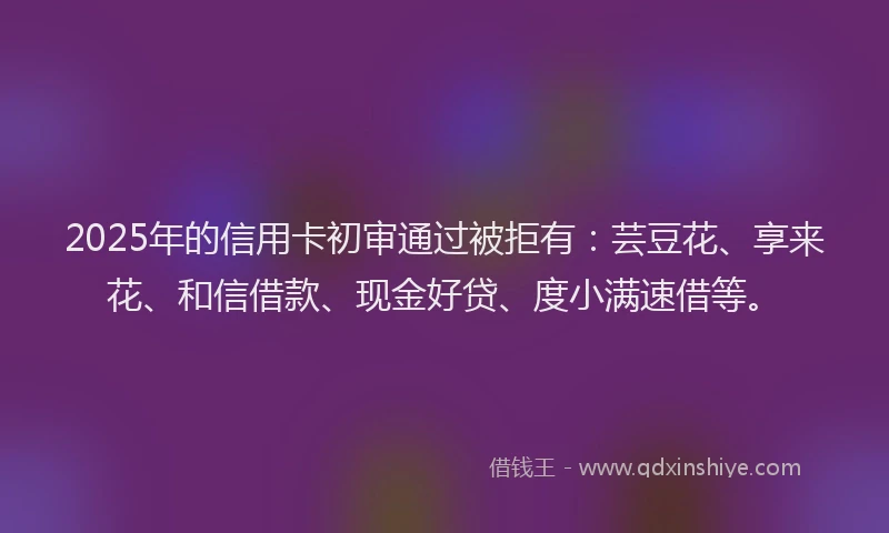 2025年的信用卡初审通过被拒有：芸豆花、享来花、和信借款、现金好贷、度小满速借等。