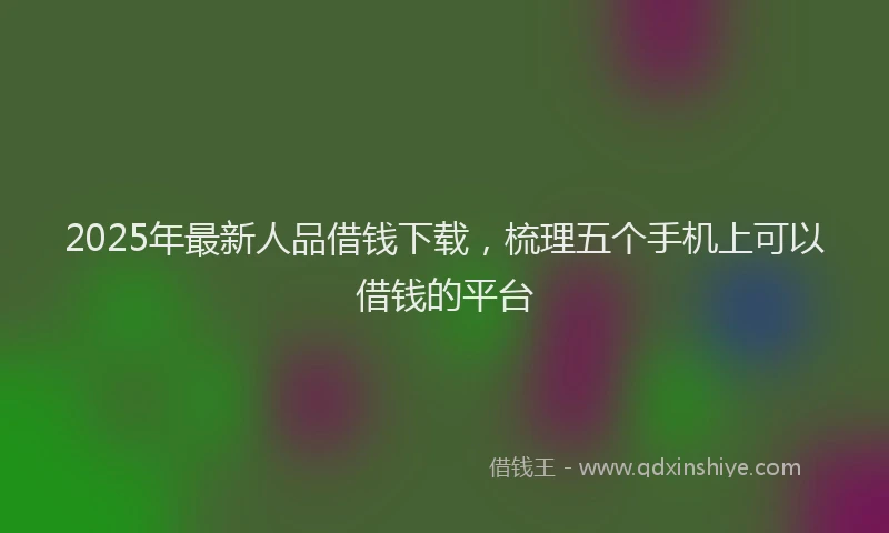2025年最新人品借钱下载，梳理五个手机上可以借钱的平台