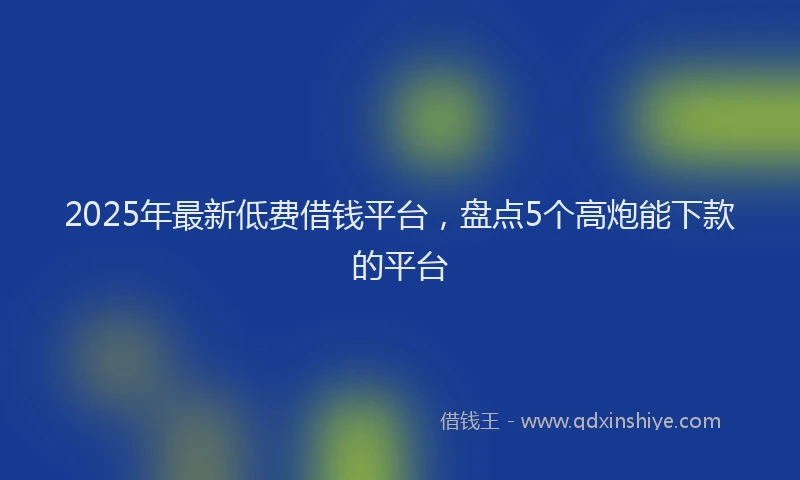 2025年最新低费借钱平台，盘点5个高炮能下款的平台