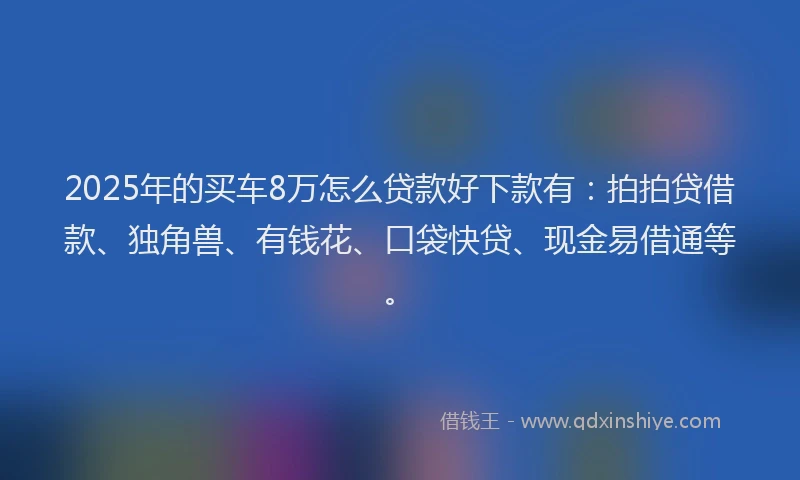 2025年的买车8万怎么贷款好下款有：拍拍贷借款、独角兽、有钱花、口袋快贷、现金易借通等。
