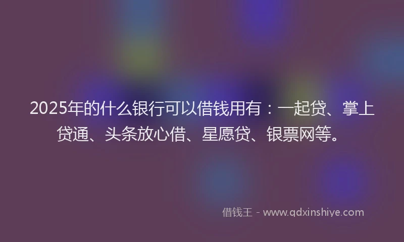 2025年的什么银行可以借钱用有：一起贷、掌上贷通、头条放心借、星愿贷、银票网等。