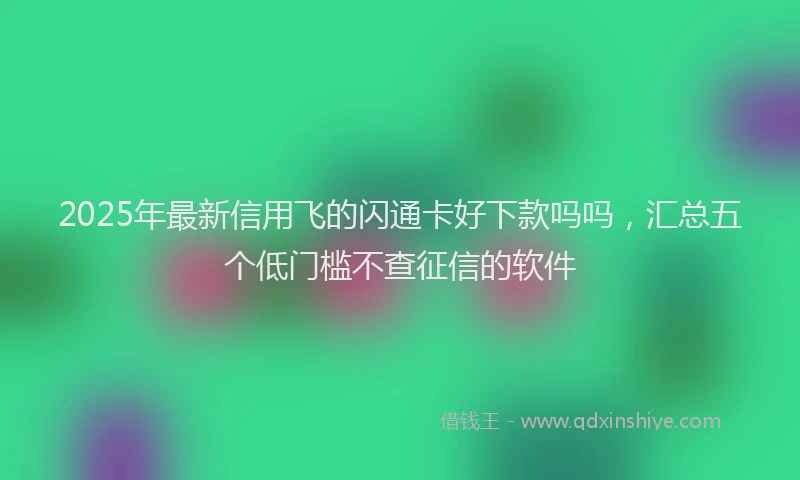 2025年最新信用飞的闪通卡好下款吗吗，汇总五个低门槛不查征信的软件