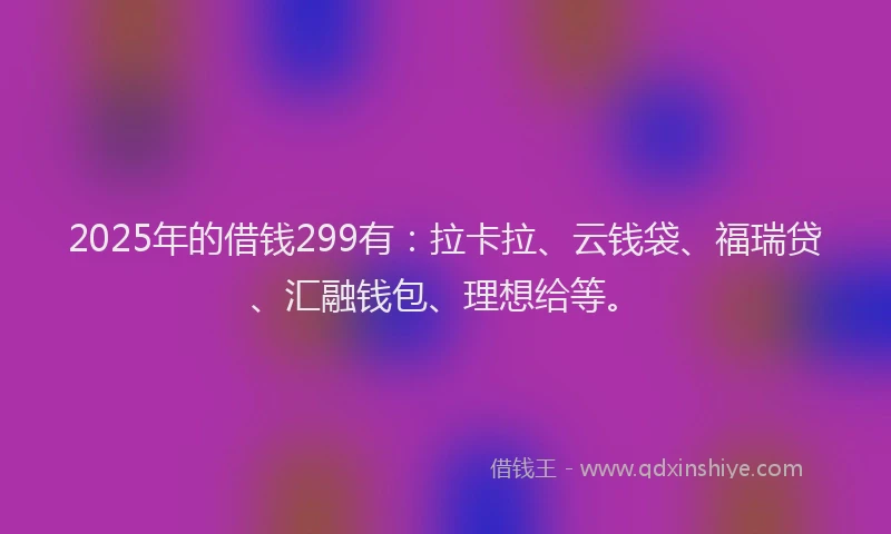 2025年的借钱299有：拉卡拉、云钱袋、福瑞贷、汇融钱包、理想给等。
