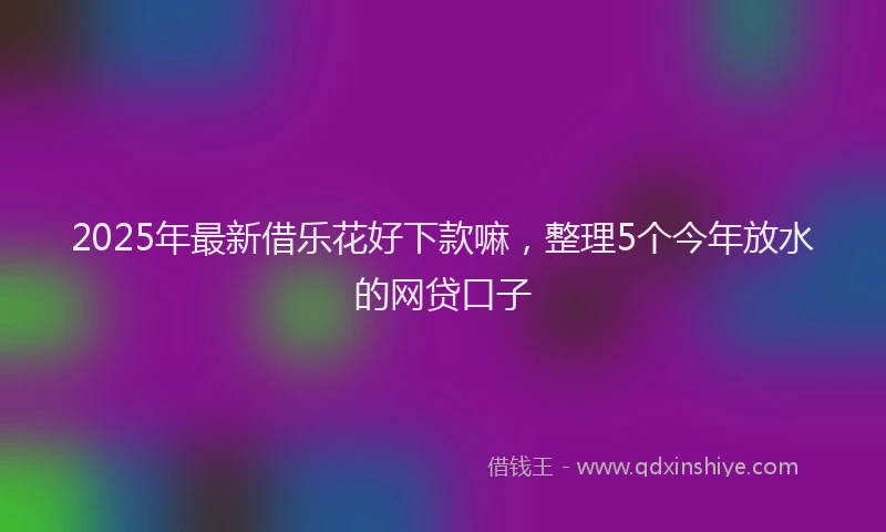 2025年最新借乐花好下款嘛，整理5个今年放水的网贷口子