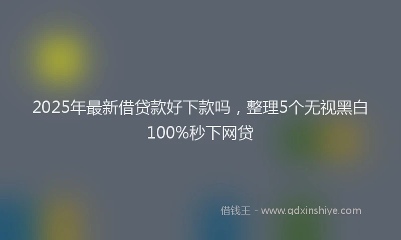2025年最新借贷款好下款吗，整理5个无视黑白100%秒下网贷