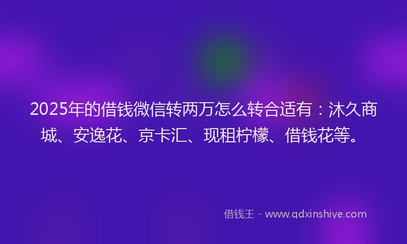 2025年的借钱微信转两万怎么转合适有：沐久商城、安逸花、京卡汇、现租柠檬、借钱花等。