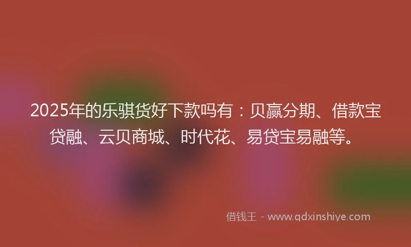 2025年的乐骐货好下款吗有：贝赢分期、借款宝贷融、云贝商城、时代花、易贷宝易融等。