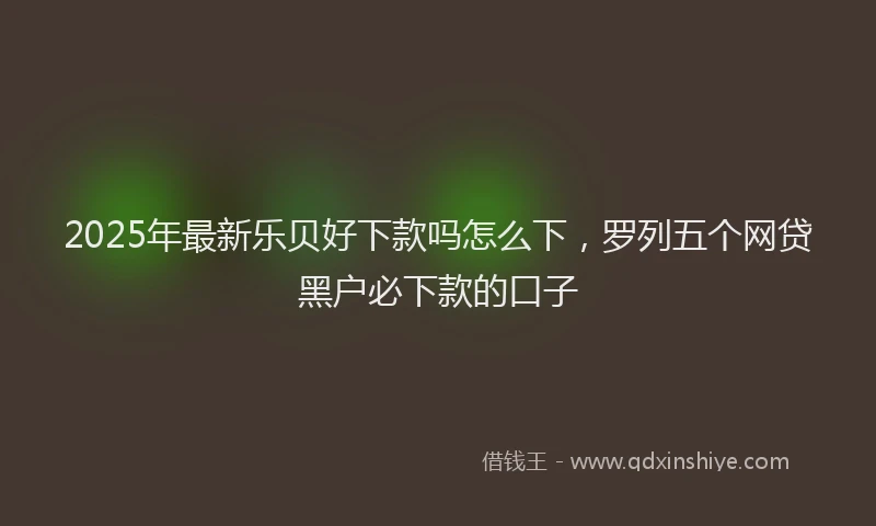 2025年最新乐贝好下款吗怎么下，罗列五个网贷黑户必下款的口子