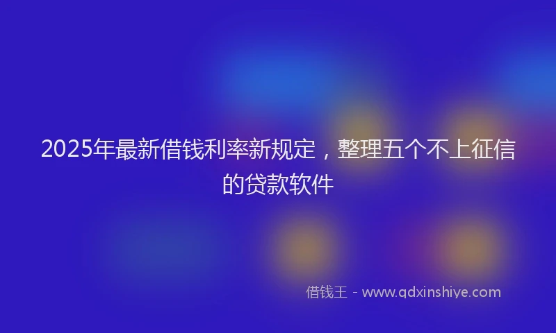 2025年最新借钱利率新规定，整理五个不上征信的贷款软件