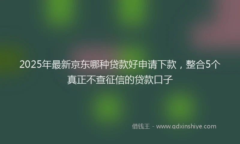 2025年最新京东哪种贷款好申请下款，整合5个真正不查征信的贷款口子