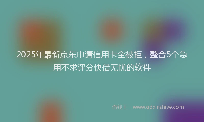 2025年最新京东申请信用卡全被拒，整合5个急用不求评分快借无忧的软件
