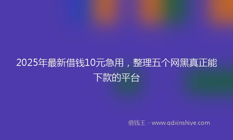 2025年最新借钱10元急用，整理五个网黑真正能下款的平台