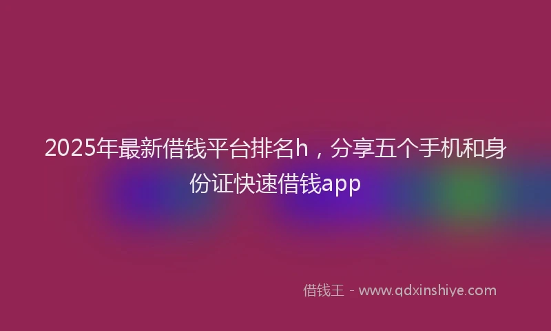 2025年最新借钱平台排名h，分享五个手机和身份证快速借钱app