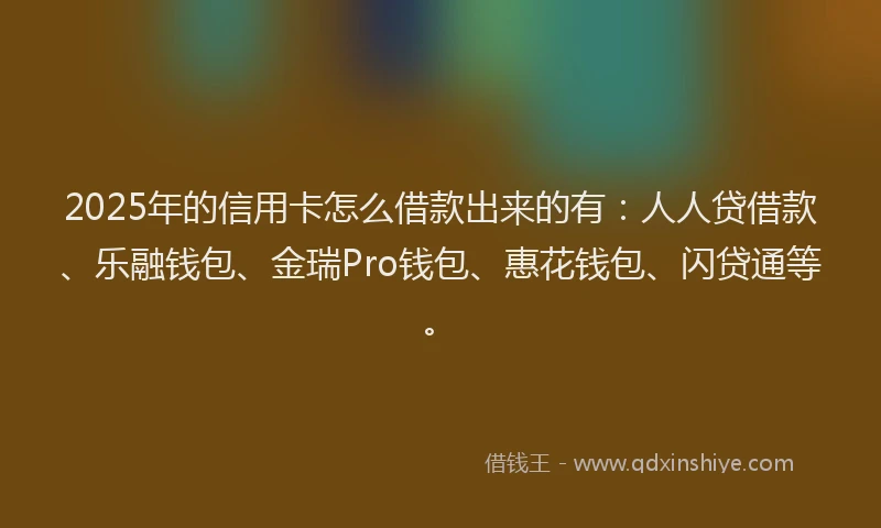2025年的信用卡怎么借款出来的有：人人贷借款、乐融钱包、金瑞Pro钱包、惠花钱包、闪贷通等。