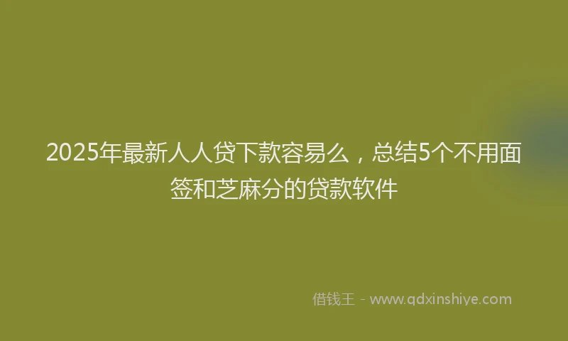 2025年最新人人贷下款容易么，总结5个不用面签和芝麻分的贷款软件